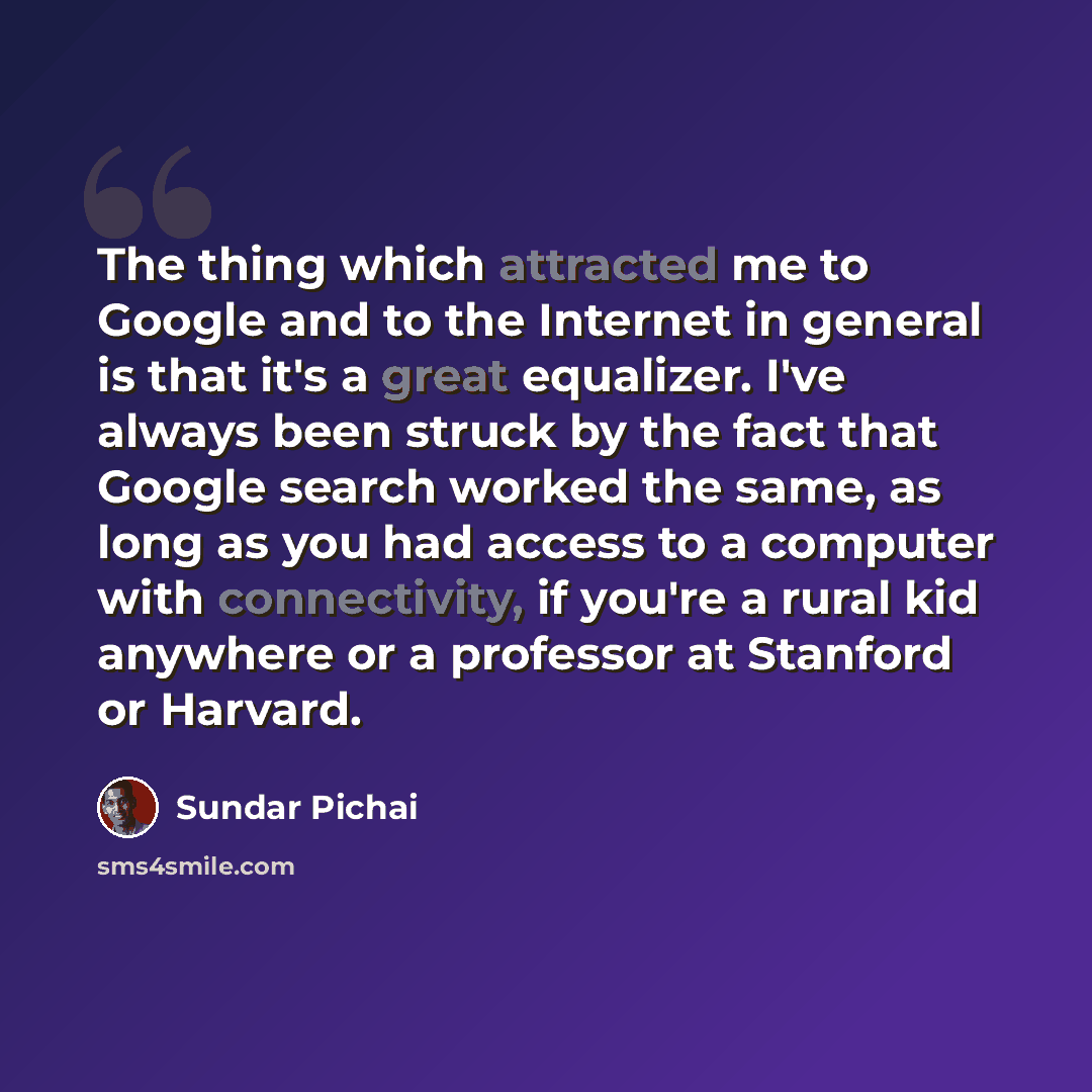 “The thing which attracted me to Google and to the Internet in general is that it's a great equalizer. I've always been struck by the fact that Google search worked the same, as long as you had access to a computer with connectivity, if you're a rural kid anywhere or a professor at Stanford or…” quote by Sundar Pichai