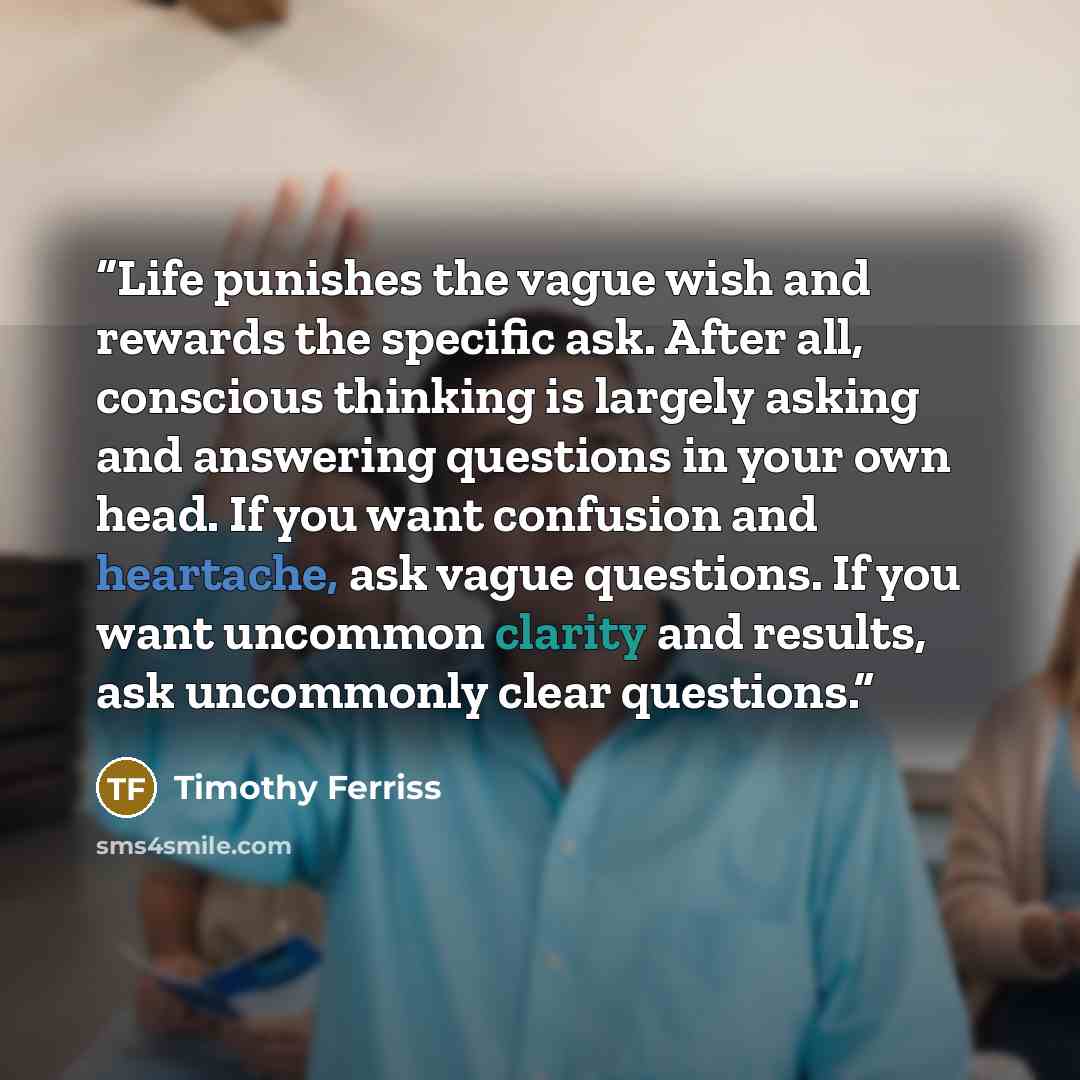 “Life punishes the vague wish and rewards the specific ask. After all, conscious thinking is largely asking and answering questions in your own head. If you want confusion and heartache, ask vague questions. If you want uncommon clarity and results, ask uncommonly clear questions.” quote by Timothy Ferriss