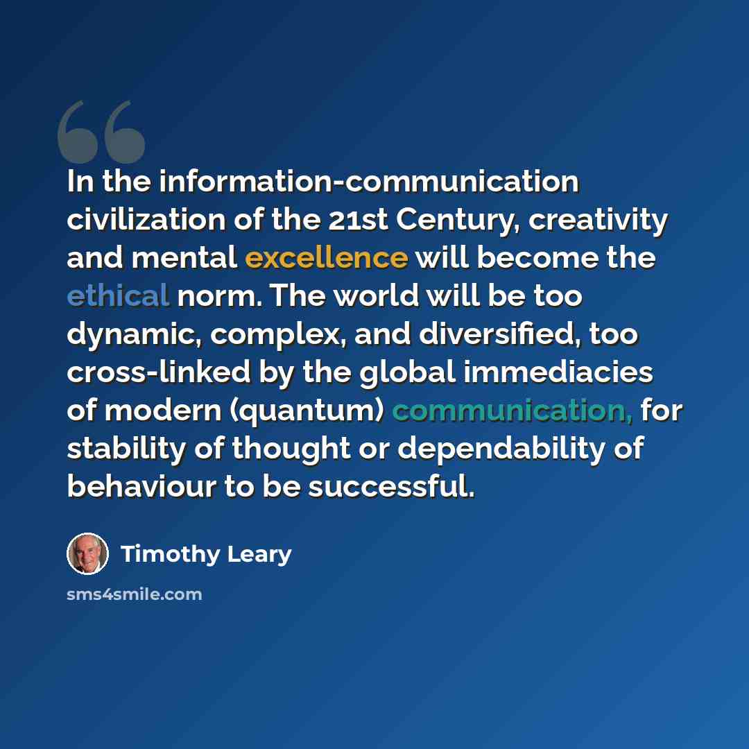 “In the information-communication civilization of the 21st Century, creativity and mental excellence will become the ethical norm. The world will be too dynamic, complex, and diversified, too cross-linked by the global immediacies of modern (quantum) communication, for stability of thought or…” quote by Timothy Leary