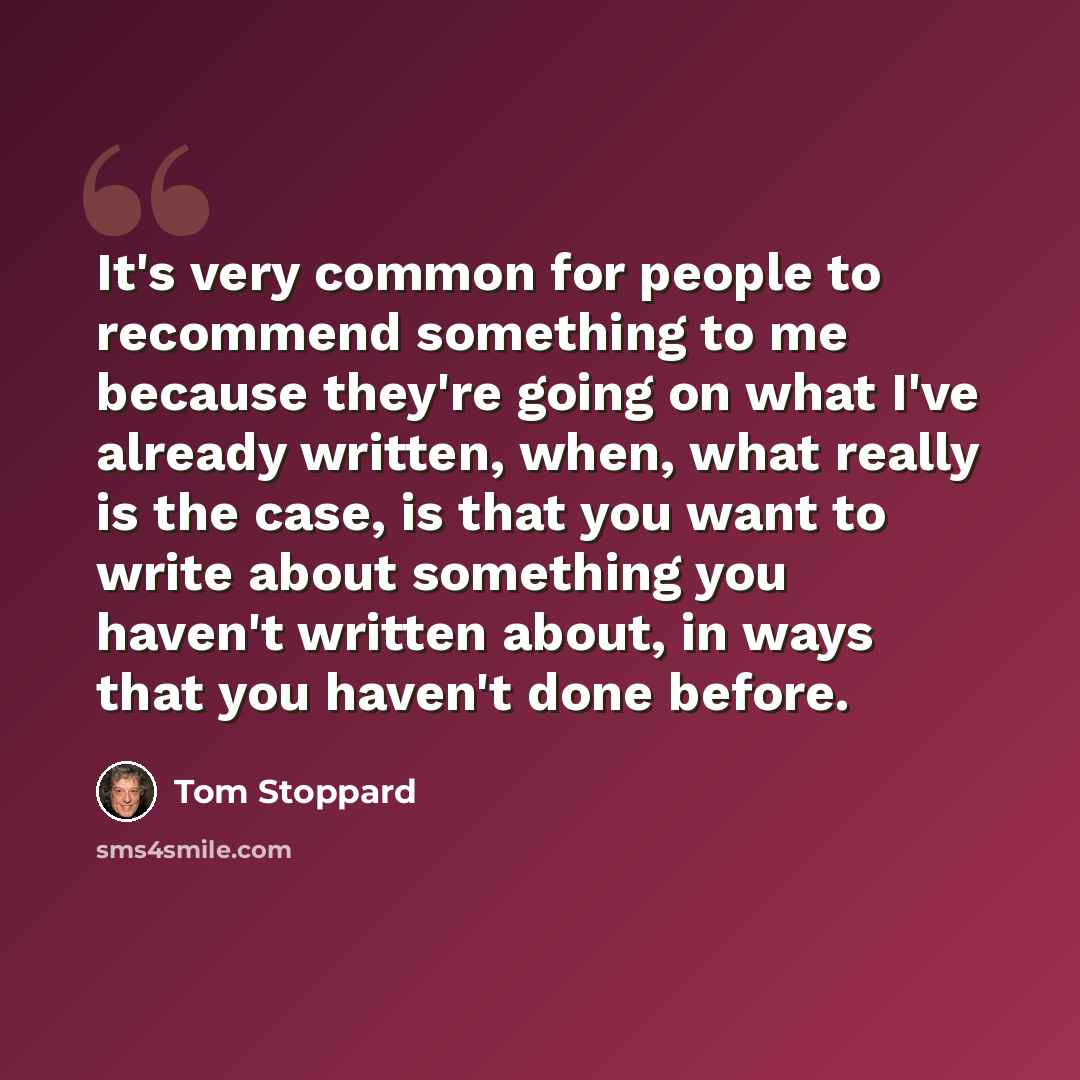“It's very common for people to recommend something to me because they're going on what I've already written, when, what really is the case, is that you want to write about something you haven't written about, in ways that you haven't done before.” quote by Tom Stoppard