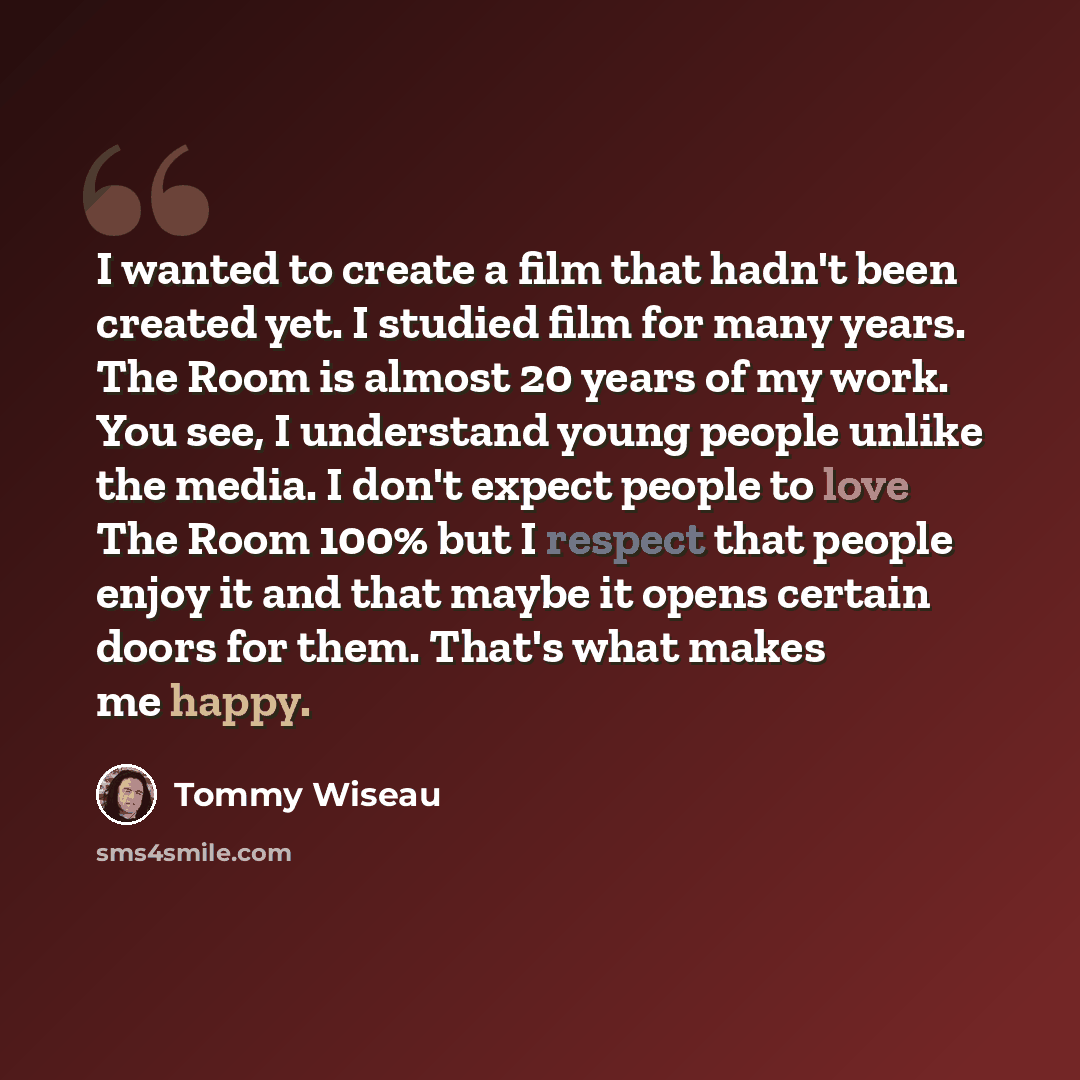 “I wanted to create a film that hadn't been created yet. I studied film for many years. The Room is almost 20 years of my work. You see, I understand young people unlike the media. I don't expect people to love The Room 100% but I respect that people enjoy it and that maybe it opens certain doors…” quote by Tommy Wiseau