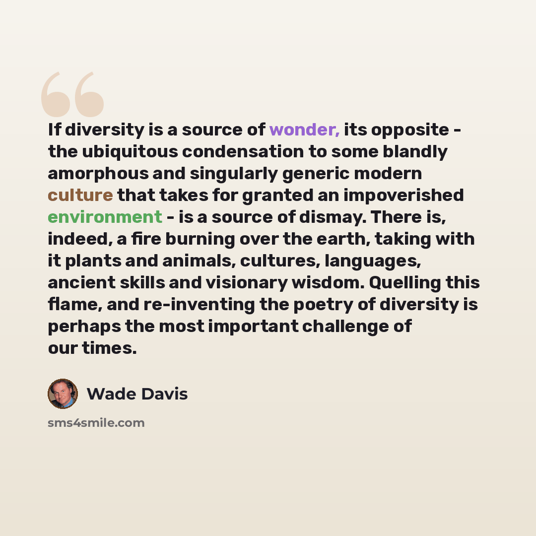 “If diversity is a source of wonder, its opposite - the ubiquitous condensation to some blandly amorphous and singularly generic modern culture that takes for granted an impoverished environment - is a source of dismay. There is, indeed, a fire burning over the earth, taking with it plants and…” quote by Wade Davis