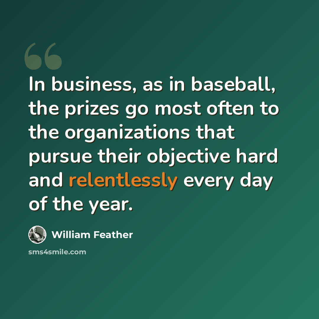 “In business, as in baseball, the prizes go most often to the organizations that pursue their objective hard and relentlessly every day of the year.” quote by William Feather