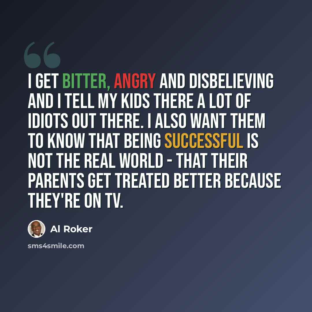 “I get bitter, angry and disbelieving and I tell my kids there a lot of idiots out there. I also want them to know that being successful is not the real world - that their parents get treated better because they're on TV.” quote by Al Roker
