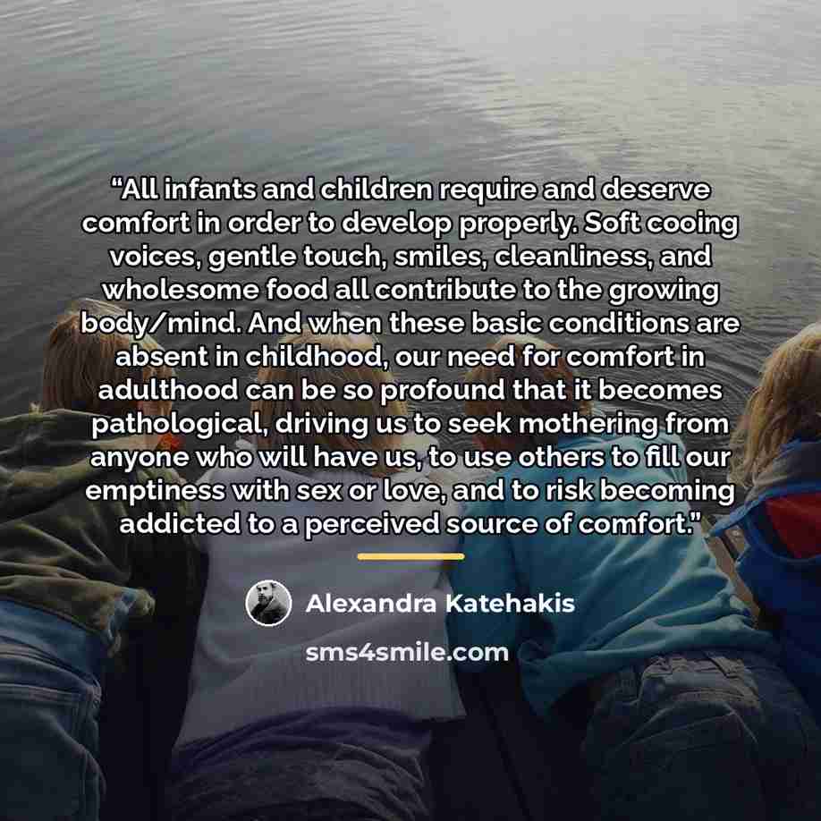 “All infants and children require and deserve comfort in order to develop properly. Soft cooing voices, gentle touch, smiles, cleanliness, and wholesome food all contribute to the growing body/mind. And when these basic conditions are absent in childhood, our need for comfort in adulthood can be so…” quote by Alexandra Katehakis