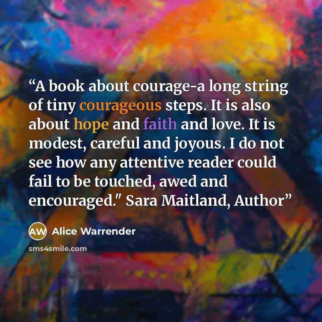 “A book about courage-a long string of tiny courageous steps. It is also about hope and faith and love. It is modest, careful and joyous. I do not see how any attentive reader could fail to be touched, awed and encouraged." Sara Maitland, Author” quote by Alice Warrender