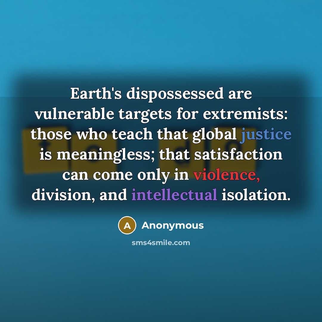 “Earth's dispossessed are vulnerable targets for extremists: those who teach that global justice is meaningless; that satisfaction can come only in violence, division, and intellectual isolation.” quote by Anonymous