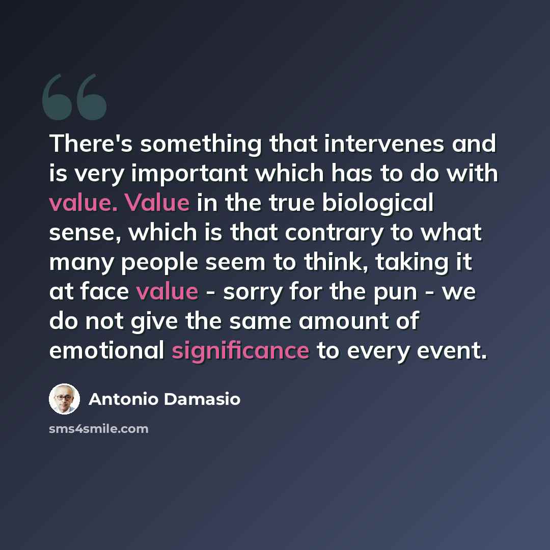 “There's something that intervenes and is very important which has to do with value. Value in the true biological sense, which is that contrary to what many people seem to think, taking it at face value - sorry for the pun - we do not give the same amount of emotional significance to every event.” quote by Antonio Damasio