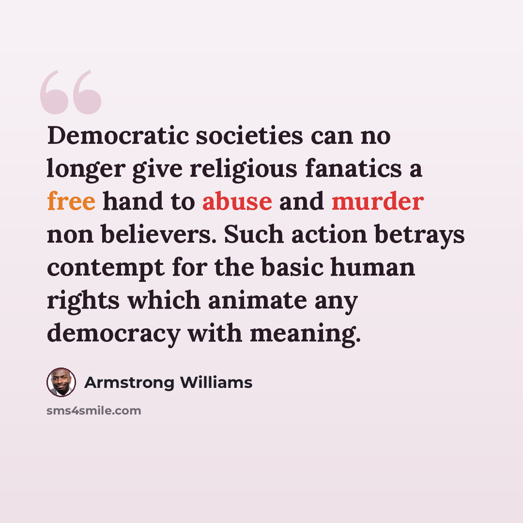“Democratic societies can no longer give religious fanatics a free hand to abuse and murder non believers. Such action betrays contempt for the basic human rights which animate any democracy with meaning.” quote by Armstrong Williams