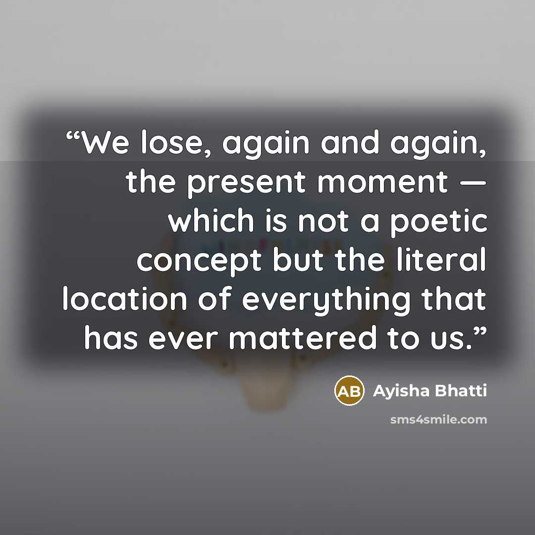“We lose, again and again, the present moment — which is not a poetic concept but the literal location of everything that has ever mattered to us.” quote by Ayisha Bhatti