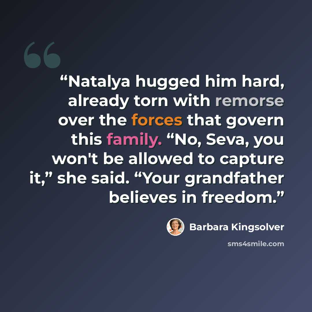 “Natalya hugged him hard, already torn with remorse over the forces that govern this family. “No, Seva, you won't be allowed to capture it,” she said. “Your grandfather believes in freedom.” quote by Barbara Kingsolver