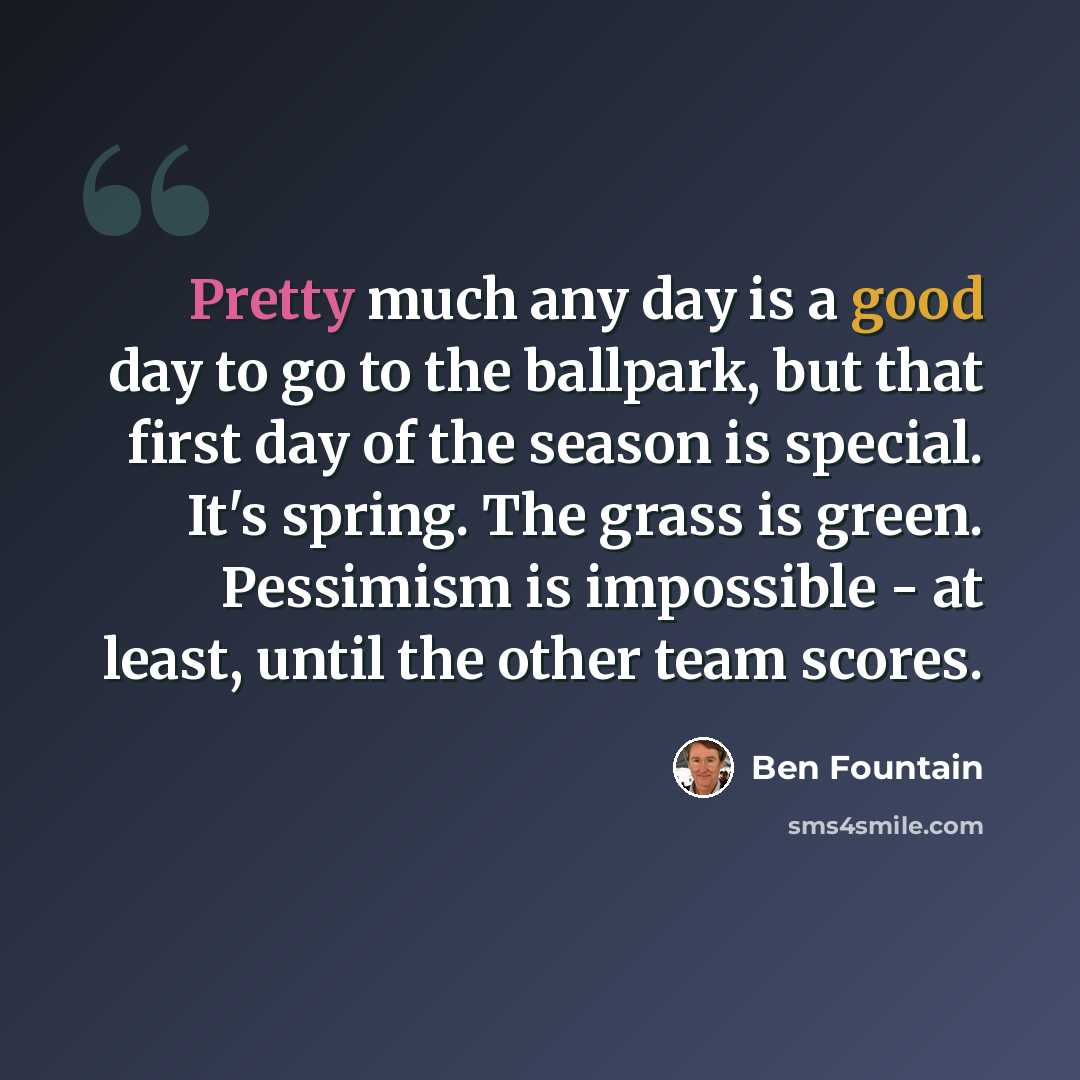 “Pretty much any day is a good day to go to the ballpark, but that first day of the season is special. It's spring. The grass is green. Pessimism is impossible - at least, until the other team scores.” quote by Ben Fountain