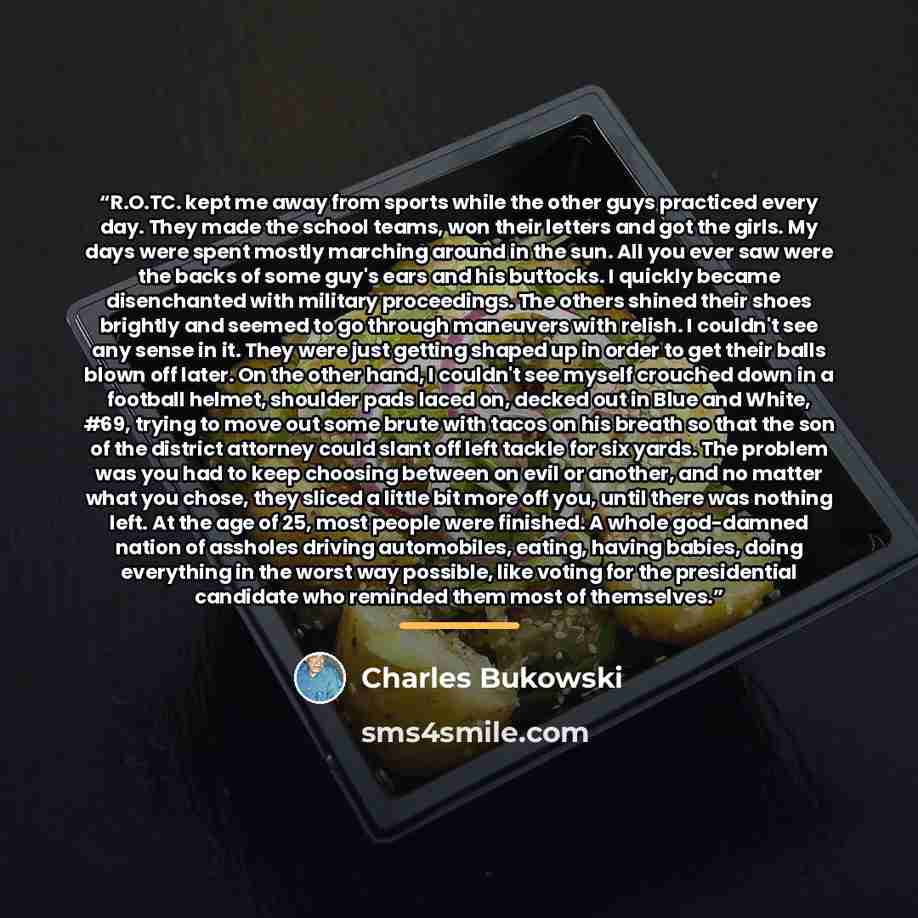 “R.O.TC. kept me away from sports while the other guys practiced every day. They made the school teams, won their letters and got the girls. My days were spent mostly marching around in the sun. All you ever saw were the backs of some guy's ears and his buttocks. I quickly became disenchanted with…” quote by Charles Bukowski