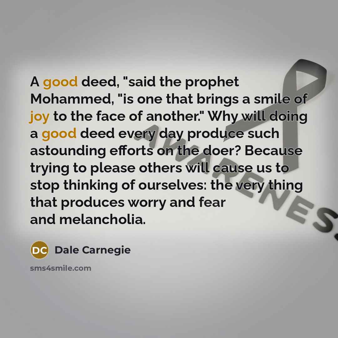 “A good deed, "said the prophet Mohammed, "is one that brings a smile of joy to the face of another." Why will doing a good deed every day produce such astounding efforts on the doer? Because trying to please others will cause us to stop thinking of ourselves: the very thing that produces worry and…” quote by Dale Carnegie