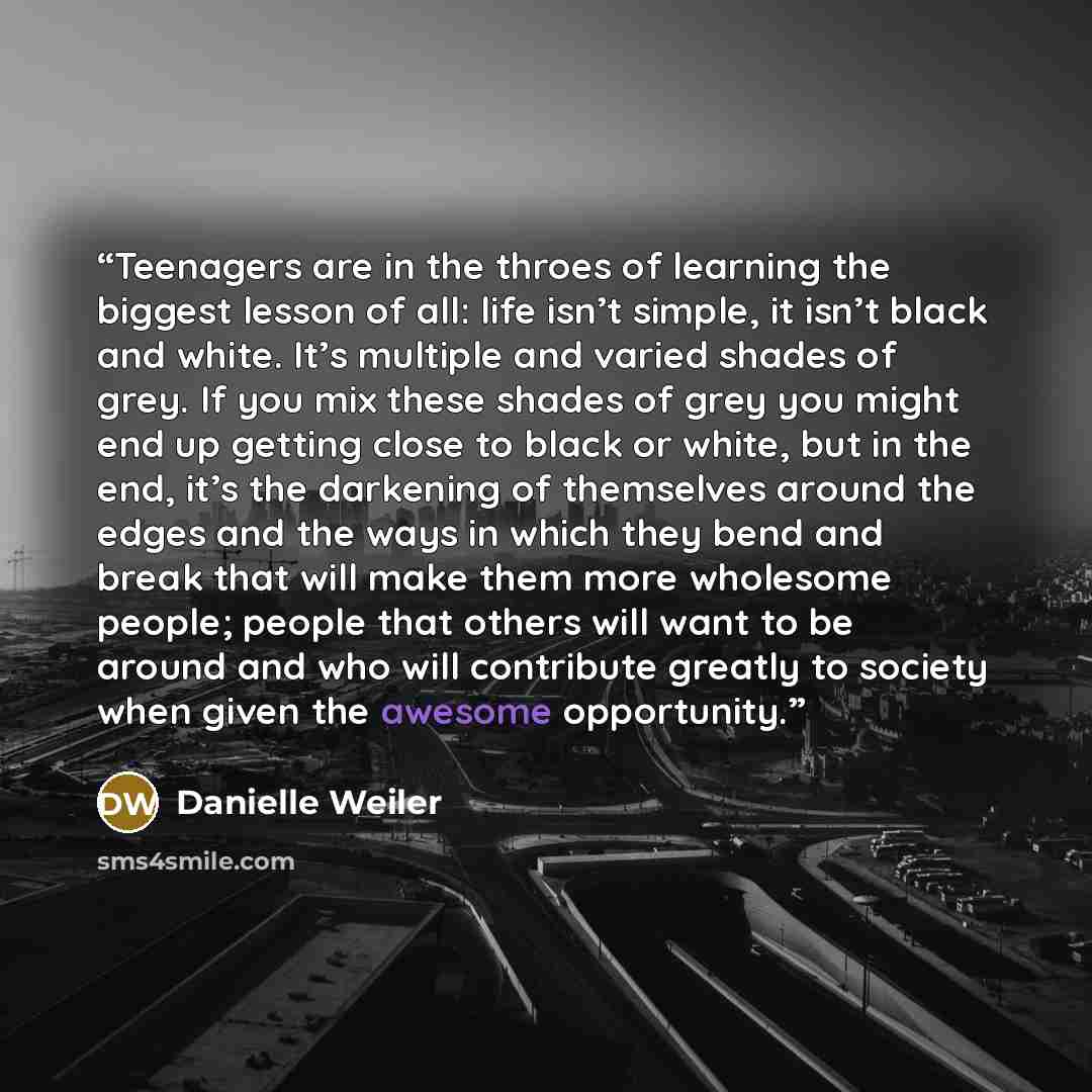 “Teenagers are in the throes of learning the biggest lesson of all: life isn’t simple, it isn’t black and white. It’s multiple and varied shades of grey. If you mix these shades of grey you might end up getting close to black or white, but in the end, it’s the darkening of themselves around the…” quote by Danielle Weiler