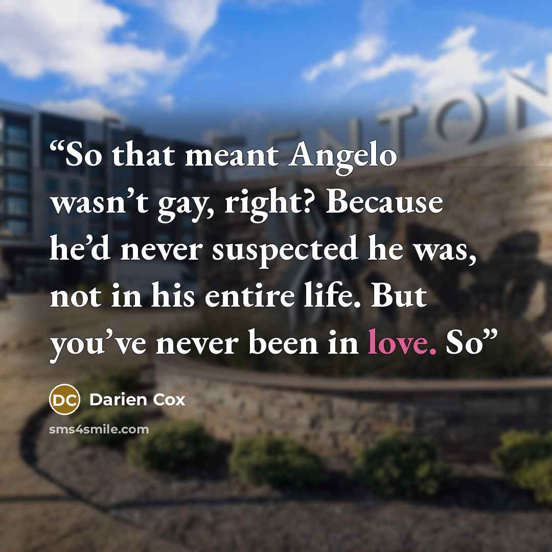 “So that meant Angelo wasn’t gay, right? Because he’d never suspected he was, not in his entire life. But you’ve never been in love. So” quote by Darien Cox