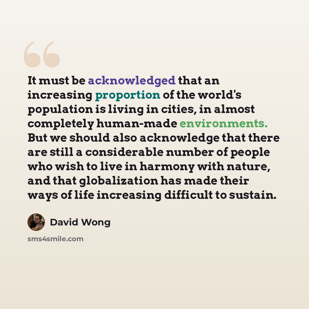 “It must be acknowledged that an increasing proportion of the world's population is living in cities, in almost completely human-made environments. But we should also acknowledge that there are still a considerable number of people who wish to live in harmony with nature, and that globalization has…” quote by David Wong