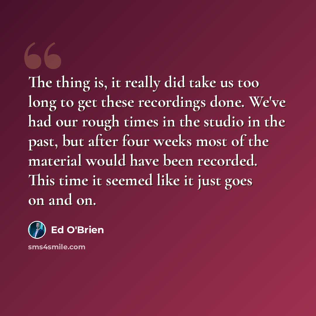 “The thing is, it really did take us too long to get these recordings done. We've had our rough times in the studio in the past, but after four weeks most of the material would have been recorded. This time it seemed like it just goes on and on.” quote by Ed O'Brien