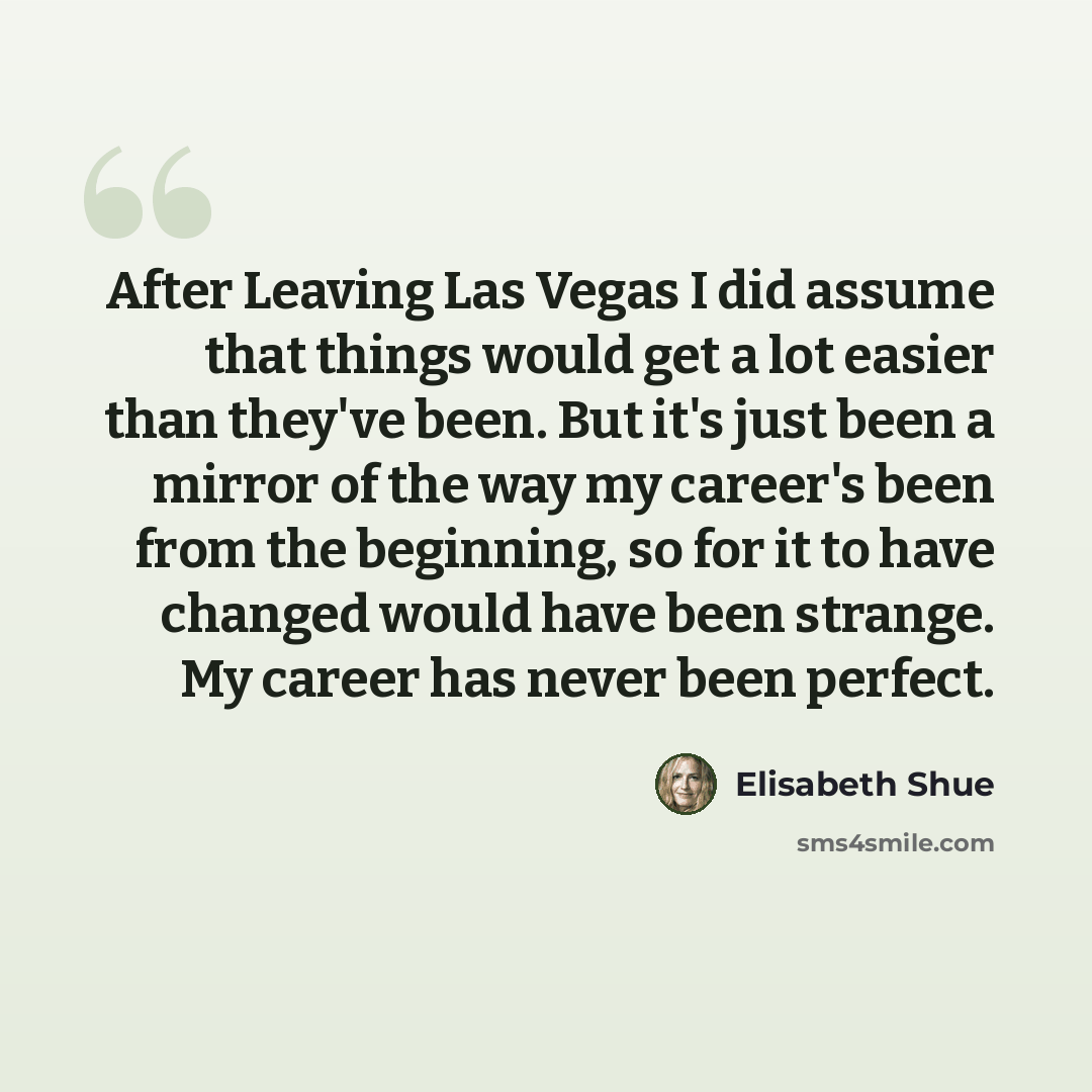 “After Leaving Las Vegas I did assume that things would get a lot easier than they've been. But it's just been a mirror of the way my career's been from the beginning, so for it to have changed would have been strange. My career has never been perfect.” quote by Elisabeth Shue