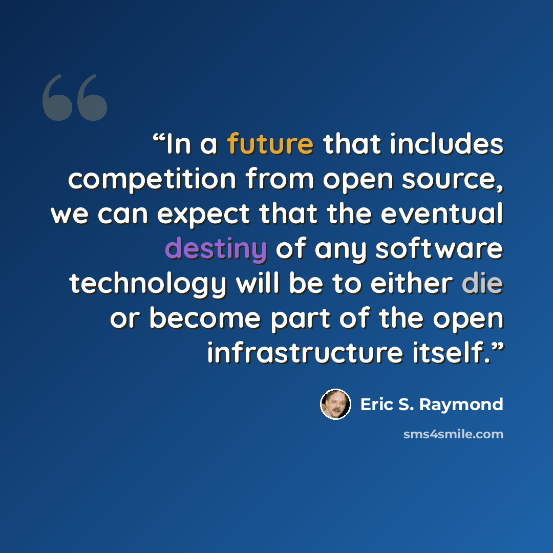 “In a future that includes competition from open source, we can expect that the eventual destiny of any software technology will be to either die or become part of the open infrastructure itself.” quote by Eric S. Raymond