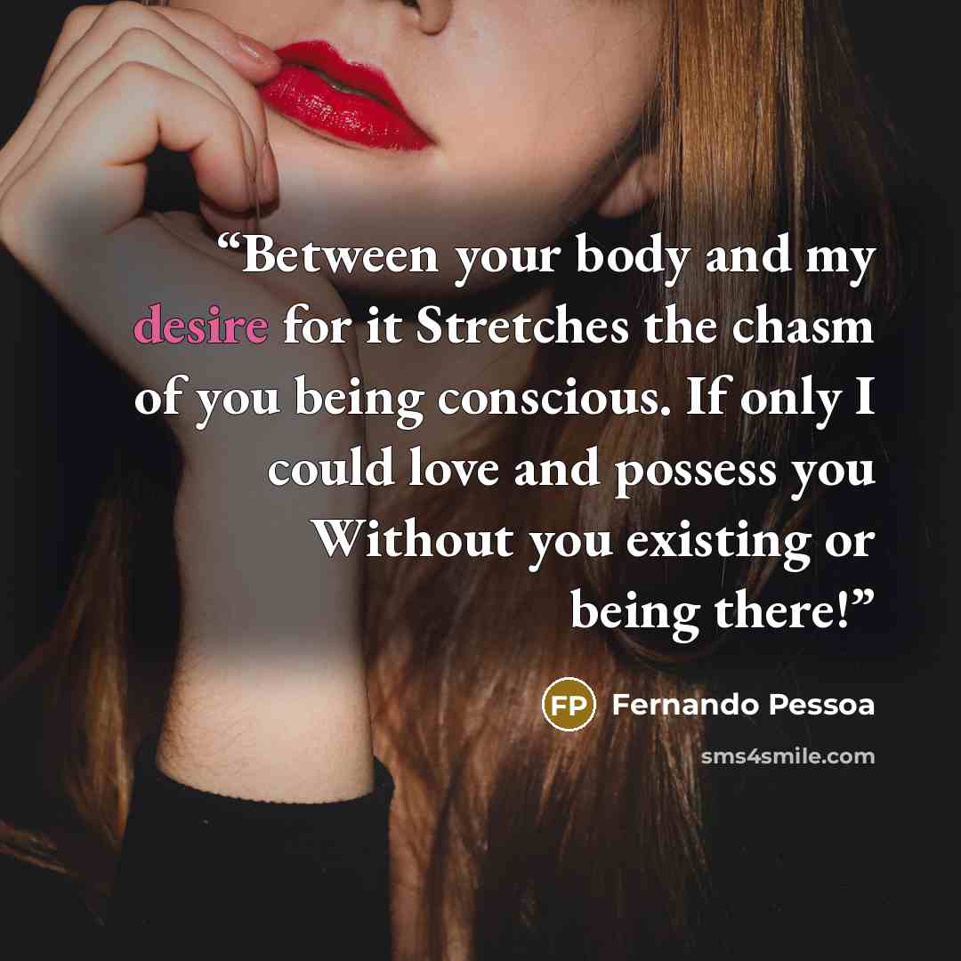 “Between your body and my desire for it Stretches the chasm of you being conscious. If only I could love and possess you Without you existing or being there!” quote by Fernando Pessoa