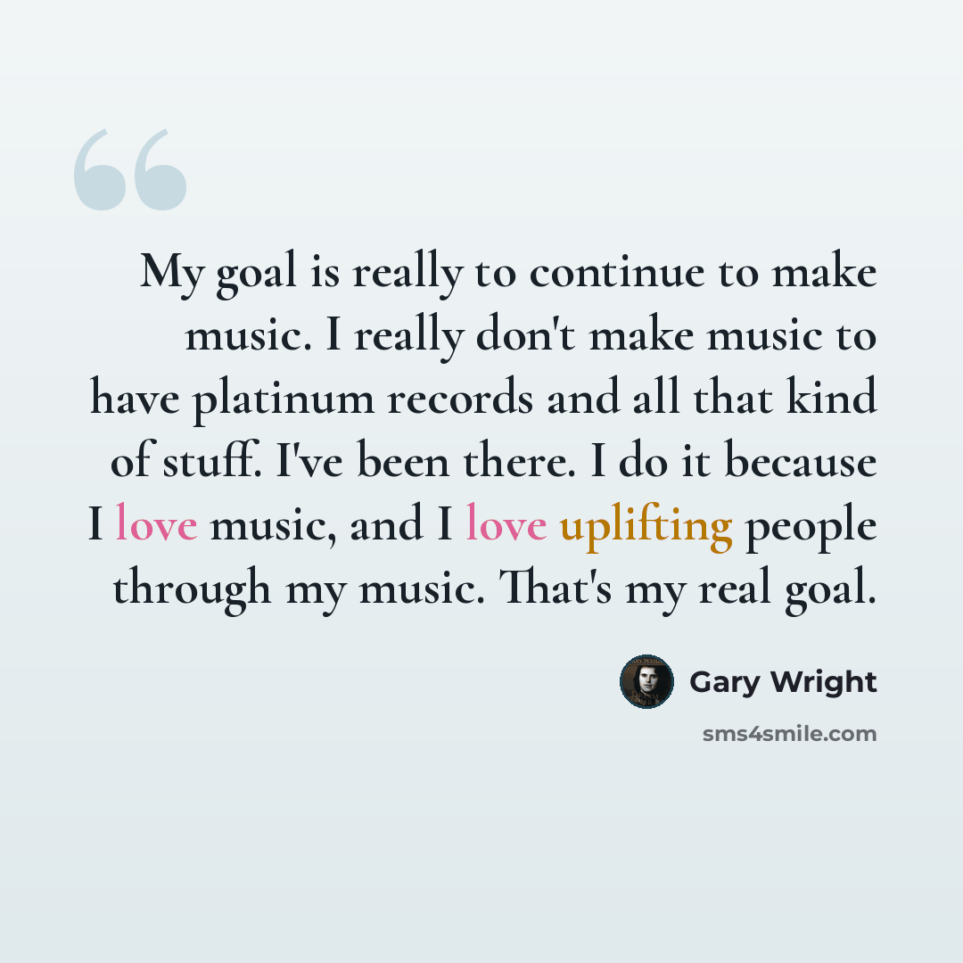 “My goal is really to continue to make music. I really don't make music to have platinum records and all that kind of stuff. I've been there. I do it because I love music, and I love uplifting people through my music. That's my real goal.” quote by Gary Wright