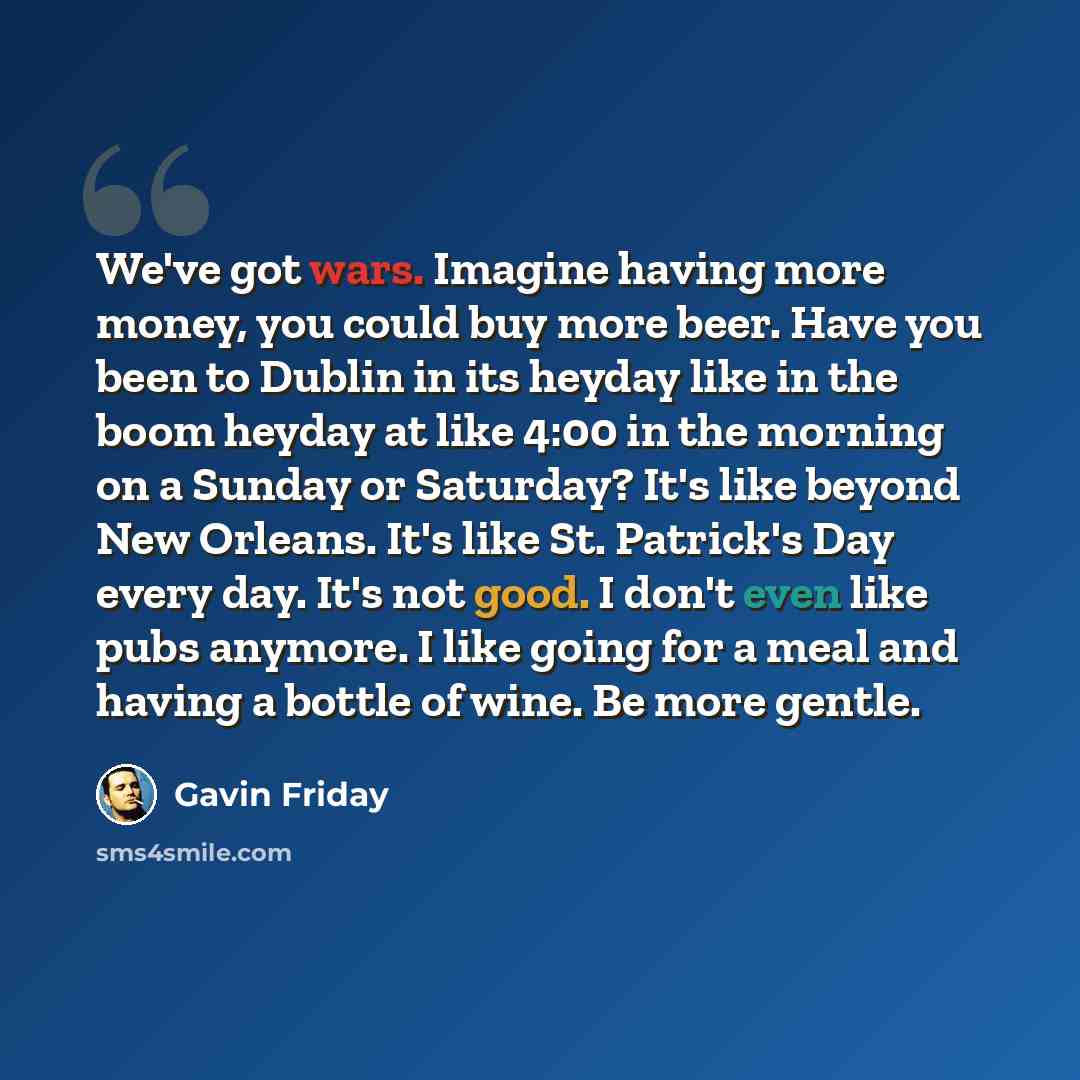 “We've got wars. Imagine having more money, you could buy more beer. Have you been to Dublin in its heyday like in the boom heyday at like 4:00 in the morning on a Sunday or Saturday? It's like beyond New Orleans. It's like St. Patrick's Day every day. It's not good. I don't even like pubs anymore…” quote by Gavin Friday
