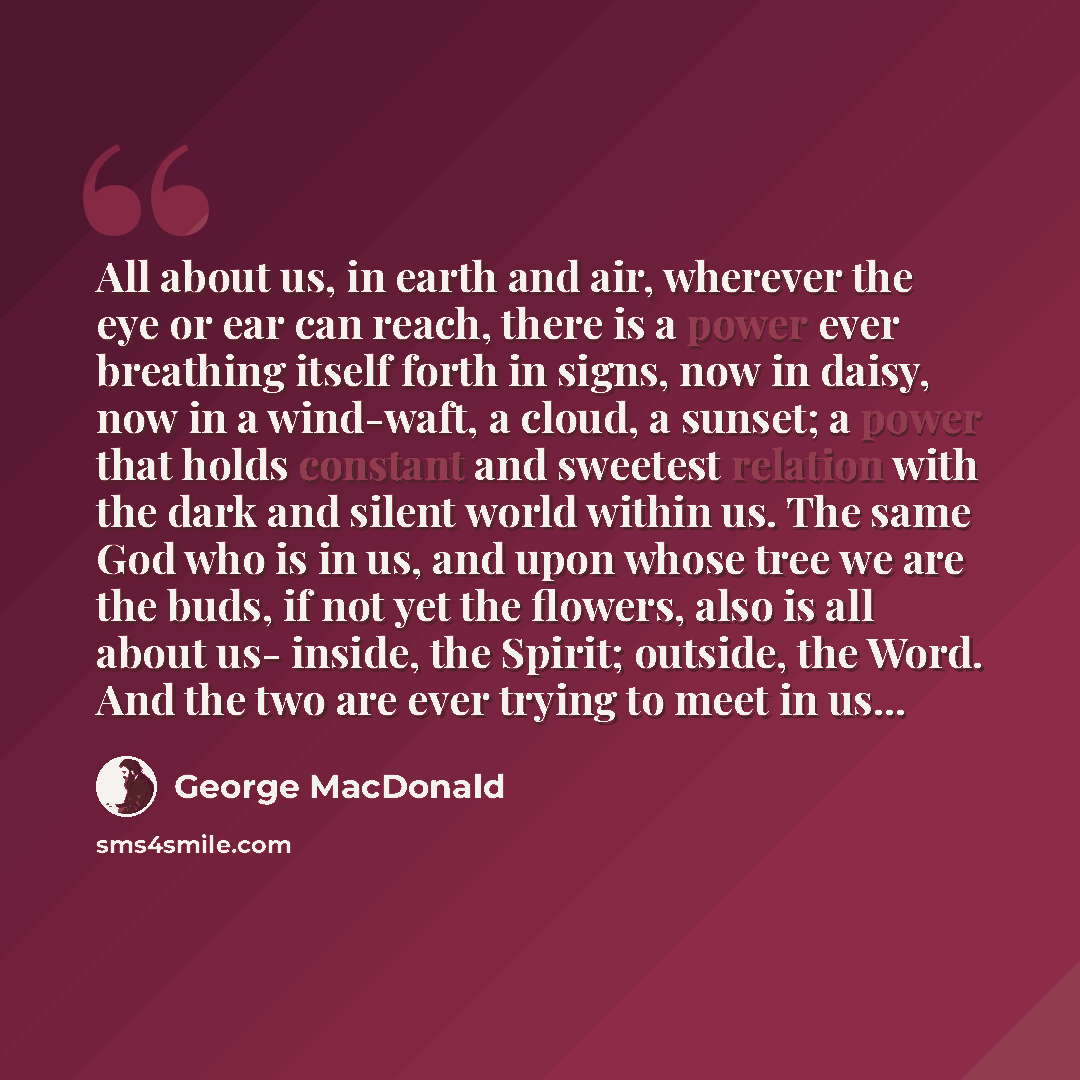 “All about us, in earth and air, wherever the eye or ear can reach, there is a power ever breathing itself forth in signs, now in daisy, now in a wind-waft, a cloud, a sunset; a power that holds constant and sweetest relation with the dark and silent world within us. The same God who is in us, and…” quote by George MacDonald
