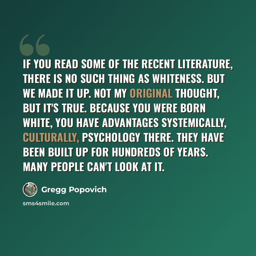 “If you read some of the recent literature, there is no such thing as whiteness. But we made it up. Not my original thought, but it's true. Because you were born white, you have advantages systemically, culturally, psychology there. They have been built up for hundreds of years. Many people can't…” quote by Gregg Popovich