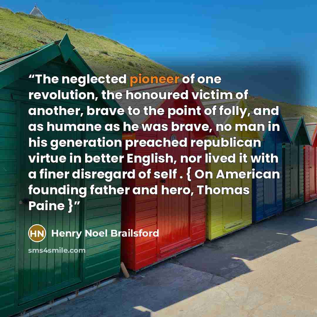 “The neglected pioneer of one revolution, the honoured victim of another, brave to the point of folly, and as humane as he was brave, no man in his generation preached republican virtue in better English, nor lived it with a finer disregard of self . { On American founding father and hero, Thomas…” quote by Henry Noel Brailsford