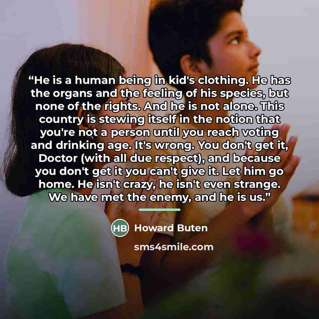 “He is a human being in kid's clothing. He has the organs and the feeling of his species, but none of the rights. And he is not alone. This country is stewing itself in the notion that you're not a person until you reach voting and drinking age. It's wrong. You don't get it, Doctor (with all due…” quote by Howard Buten