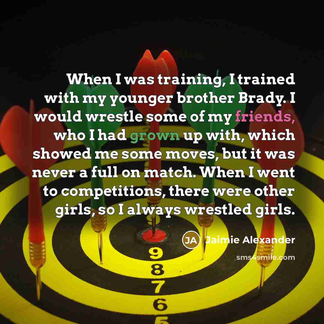 “When I was training, I trained with my younger brother Brady. I would wrestle some of my friends, who I had grown up with, which showed me some moves, but it was never a full on match. When I went to competitions, there were other girls, so I always wrestled girls.” quote by Jaimie Alexander