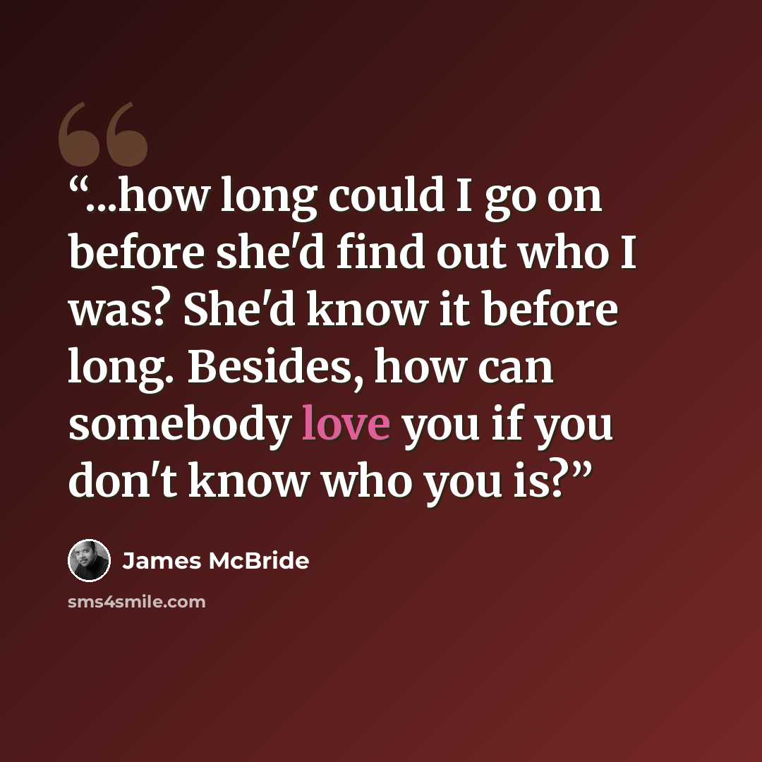 “...how long could I go on before she'd find out who I was? She'd know it before long. Besides, how can somebody love you if you don't know who you is?” quote by James McBride
