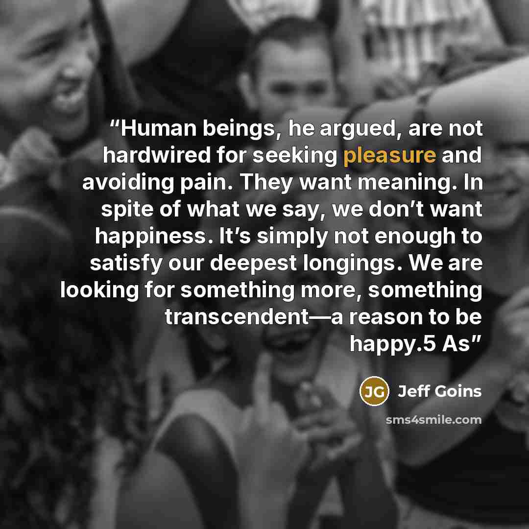 “Human beings, he argued, are not hardwired for seeking pleasure and avoiding pain. They want meaning. In spite of what we say, we don’t want happiness. It’s simply not enough to satisfy our deepest longings. We are looking for something more, something transcendent—a reason to be happy.5 As” quote by Jeff Goins