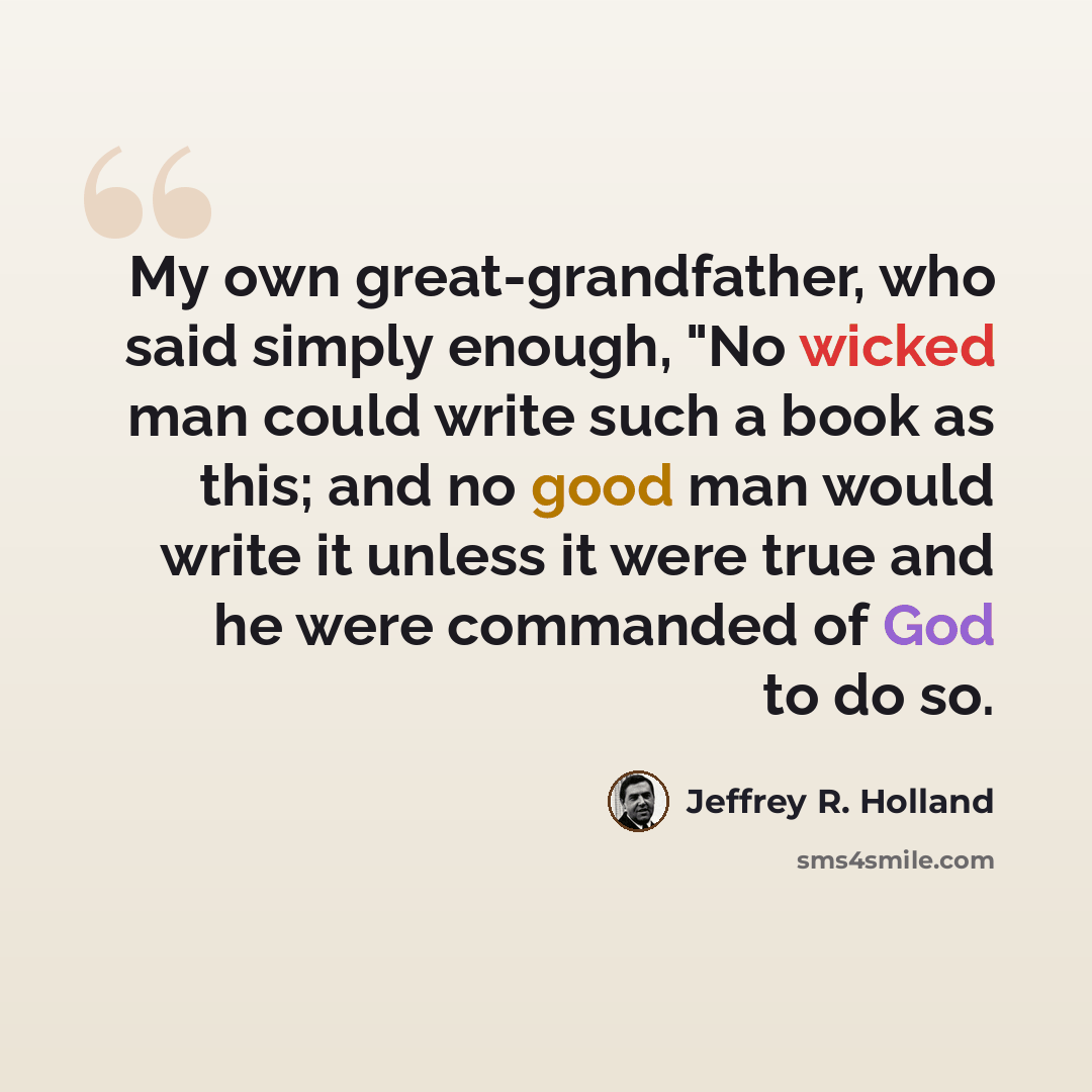 “My own great-grandfather, who said simply enough, "No wicked man could write such a book as this; and no good man would write it unless it were true and he were commanded of God to do so.” quote by Jeffrey R. Holland