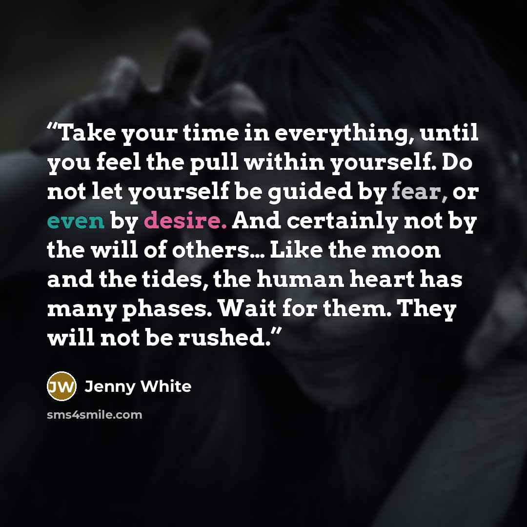 “Take your time in everything, until you feel the pull within yourself. Do not let yourself be guided by fear, or even by desire. And certainly not by the will of others… Like the moon and the tides, the human heart has many phases. Wait for them. They will not be rushed.” quote by Jenny White
