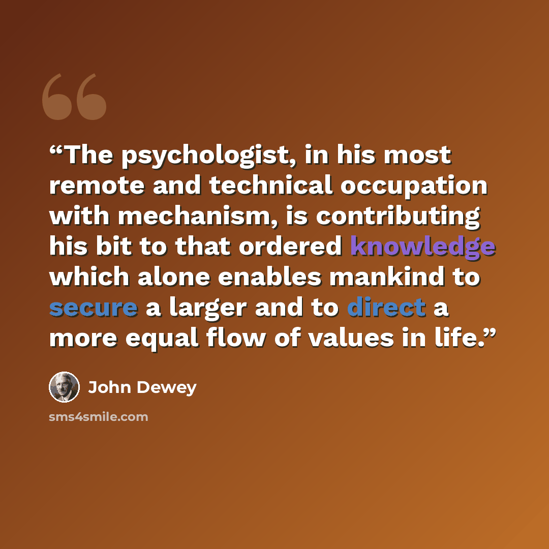 “The psychologist, in his most remote and technical occupation with mechanism, is contributing his bit to that ordered knowledge which alone enables mankind to secure a larger and to direct a more equal flow of values in life.” quote by John Dewey