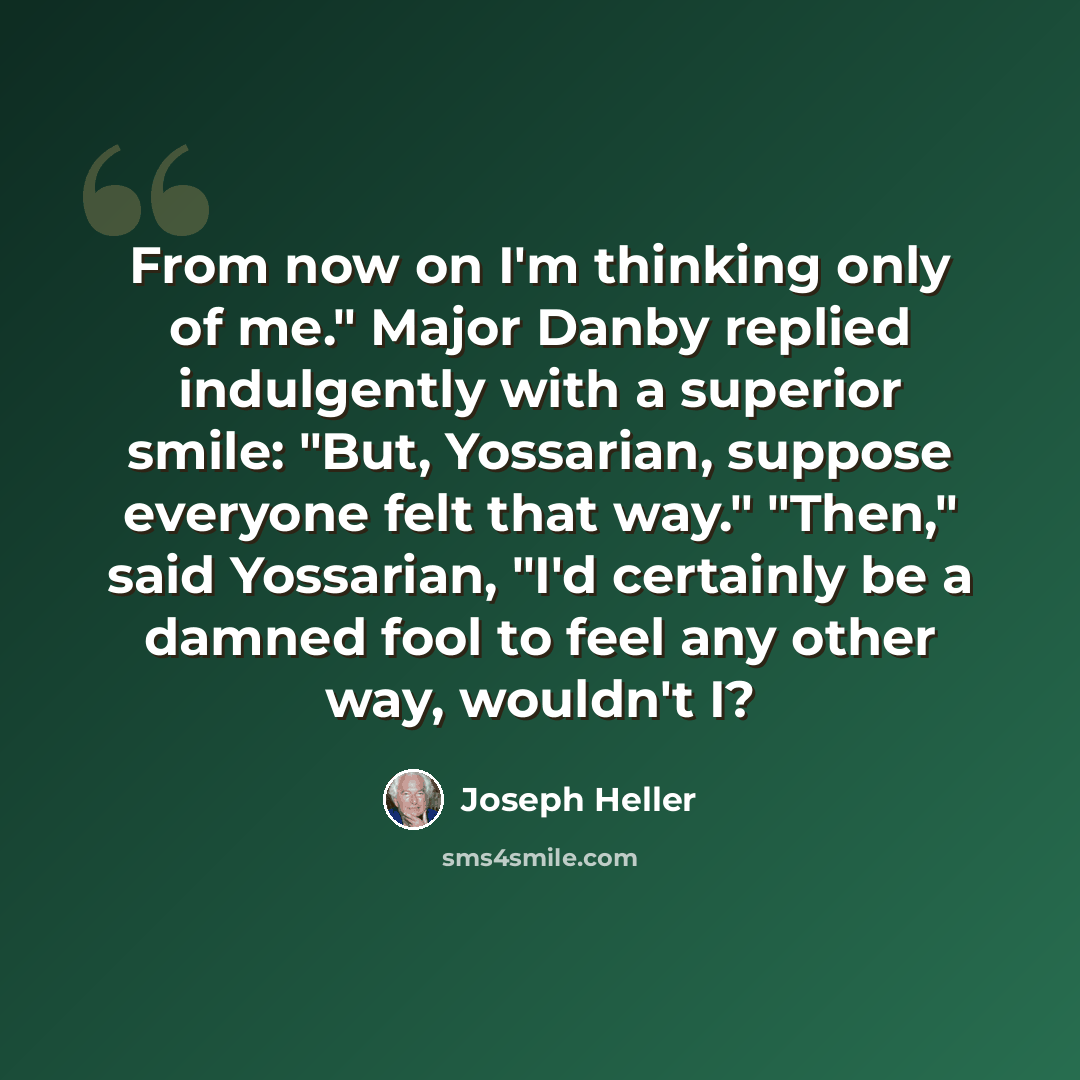 “From now on I'm thinking only of me." Major Danby replied indulgently with a superior smile: "But, Yossarian, suppose everyone felt that way." "Then," said Yossarian, "I'd certainly be a damned fool to feel any other way, wouldn't I?” quote by Joseph Heller