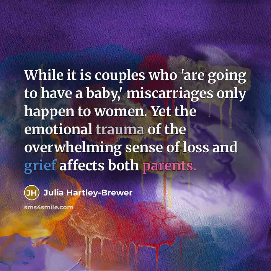 “While it is couples who 'are going to have a baby,' miscarriages only happen to women. Yet the emotional trauma of the overwhelming sense of loss and grief affects both parents.” quote by Julia Hartley-Brewer