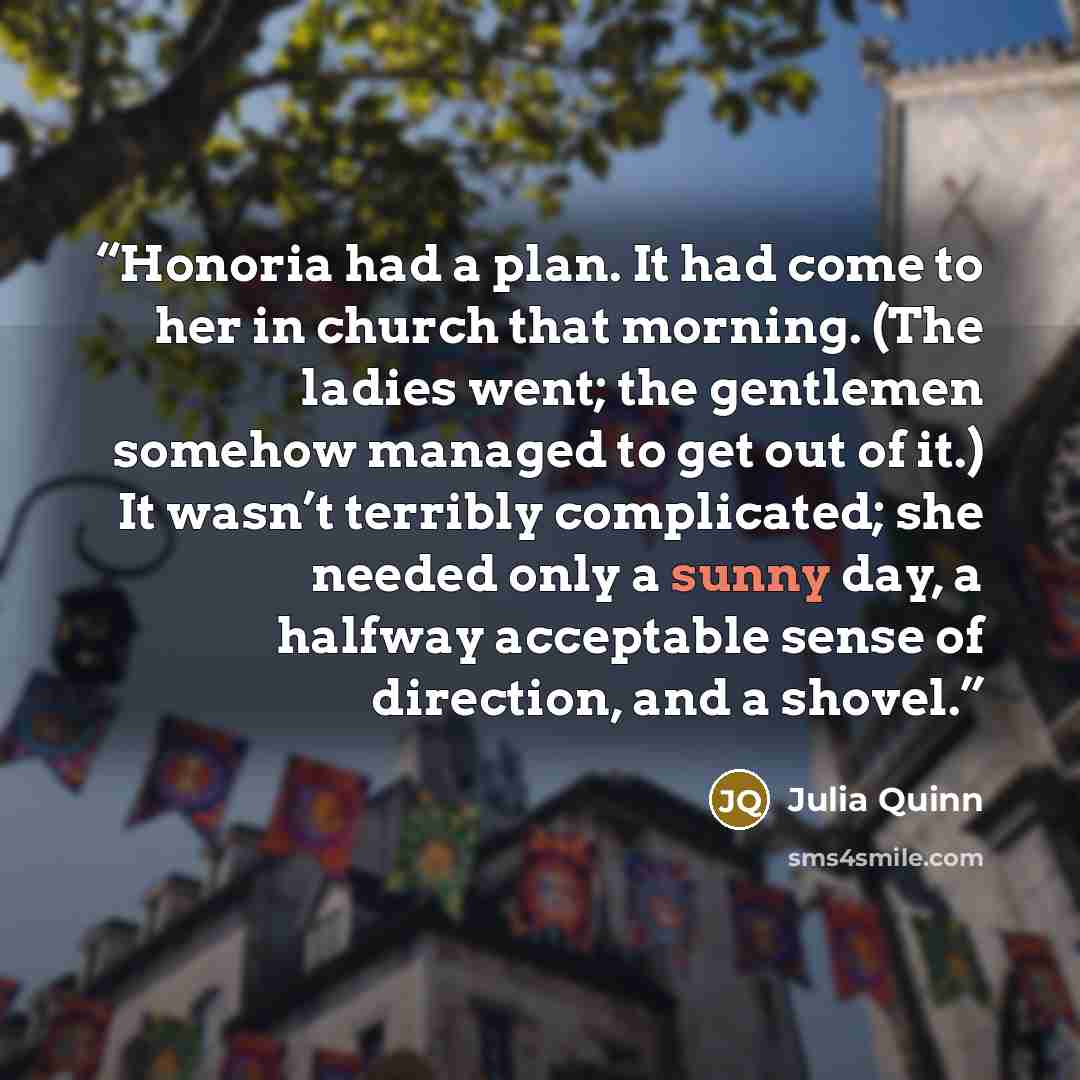 “Honoria had a plan. It had come to her in church that morning. (The ladies went; the gentlemen somehow managed to get out of it.) It wasn’t terribly complicated; she needed only a sunny day, a halfway acceptable sense of direction, and a shovel.” quote by Julia Quinn