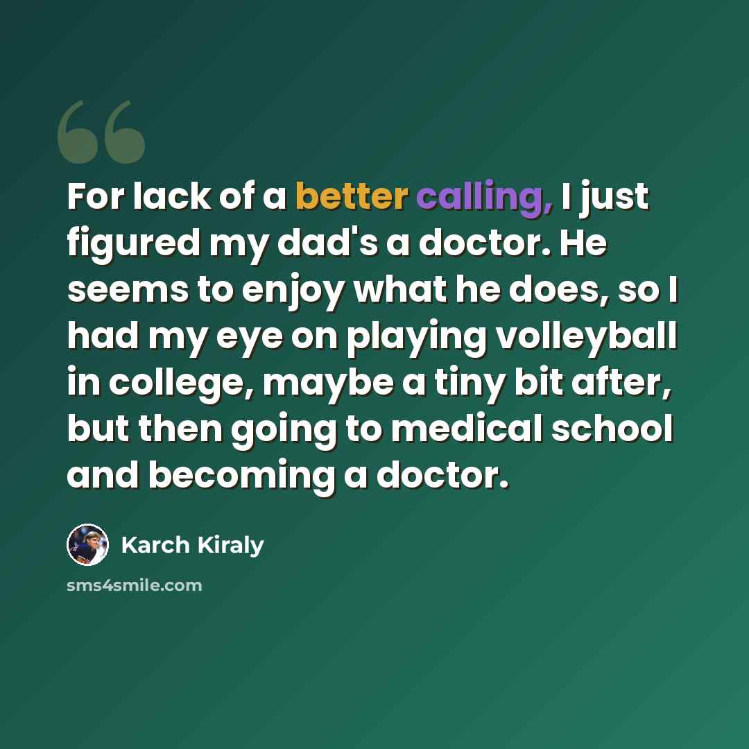 “For lack of a better calling, I just figured my dad's a doctor. He seems to enjoy what he does, so I had my eye on playing volleyball in college, maybe a tiny bit after, but then going to medical school and becoming a doctor.” quote by Karch Kiraly