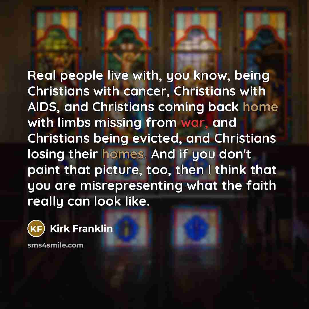 “Real people live with, you know, being Christians with cancer, Christians with AIDS, and Christians coming back home with limbs missing from war, and Christians being evicted, and Christians losing their homes. And if you don't paint that picture, too, then I think that you are misrepresenting…” quote by Kirk Franklin