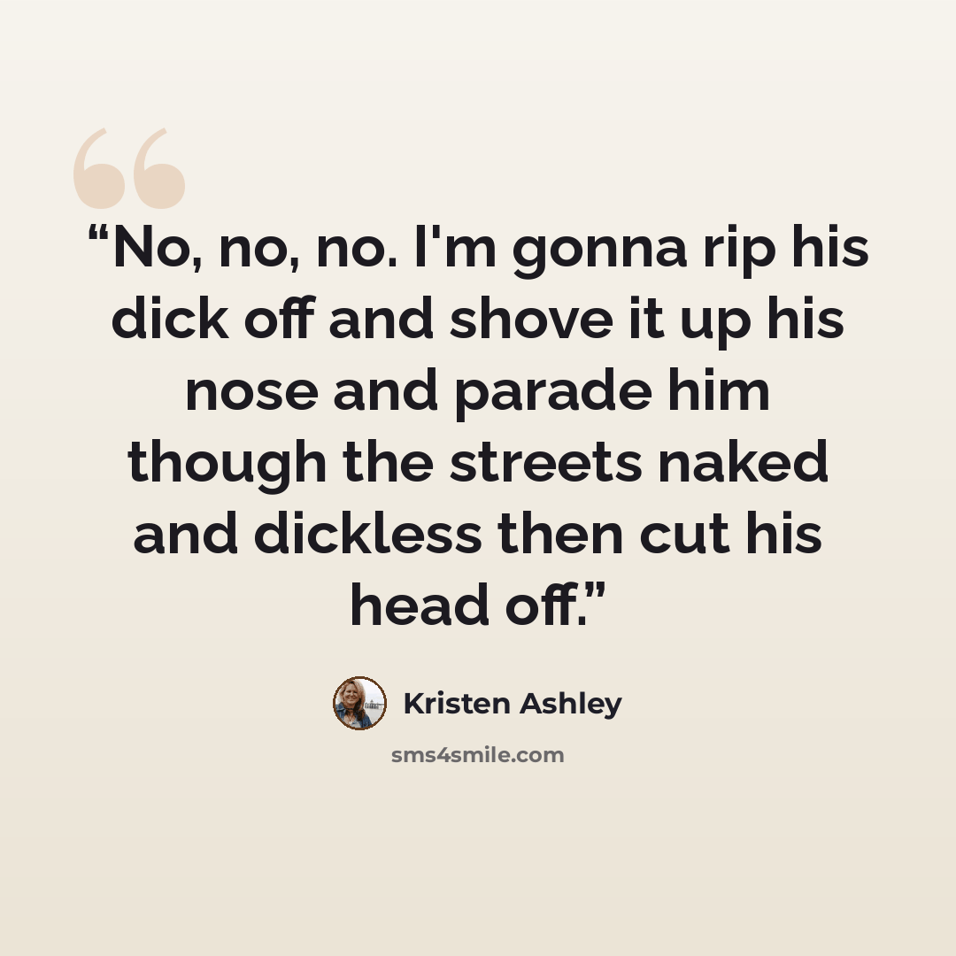 “No, no, no. I'm gonna rip his dick off and shove it up his nose and parade him though the streets naked and dickless then cut his head off.” quote by Kristen Ashley