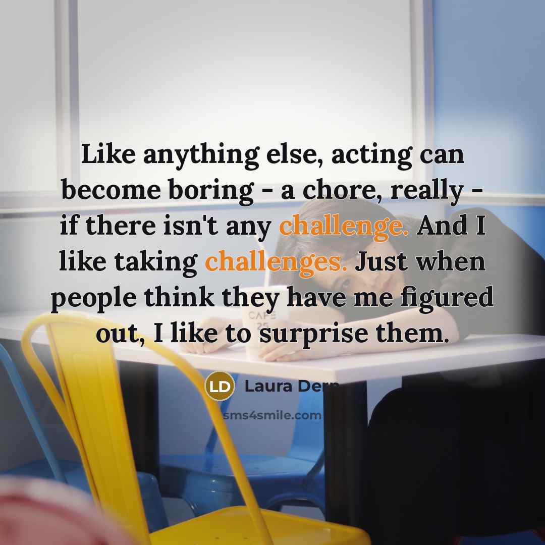 “Like anything else, acting can become boring - a chore, really - if there isn't any challenge. And I like taking challenges. Just when people think they have me figured out, I like to surprise them.” quote by Laura Dern