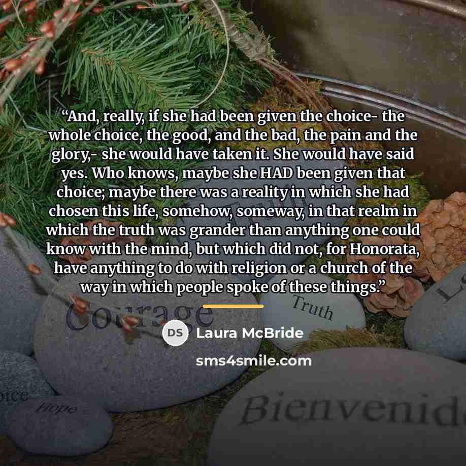 “And, really, if she had been given the choice- the whole choice, the good, and the bad, the pain and the glory,- she would have taken it. She would have said yes. Who knows, maybe she HAD been given that choice; maybe there was a reality in which she had chosen this life, somehow, someway, in that…” quote by Laura McBride