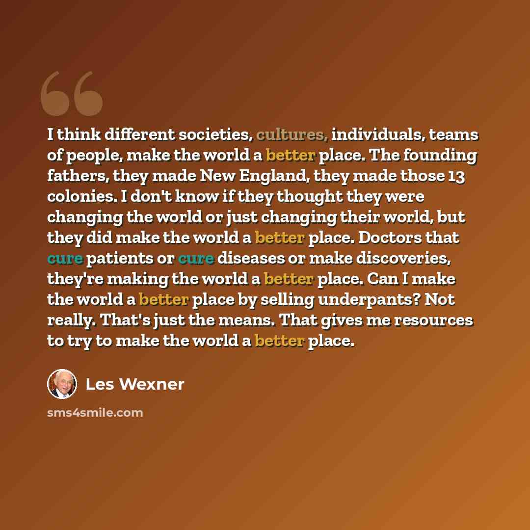 “I think different societies, cultures, individuals, teams of people, make the world a better place. The founding fathers, they made New England, they made those 13 colonies. I don't know if they thought they were changing the world or just changing their world, but they did make the world a better…” quote by Les Wexner