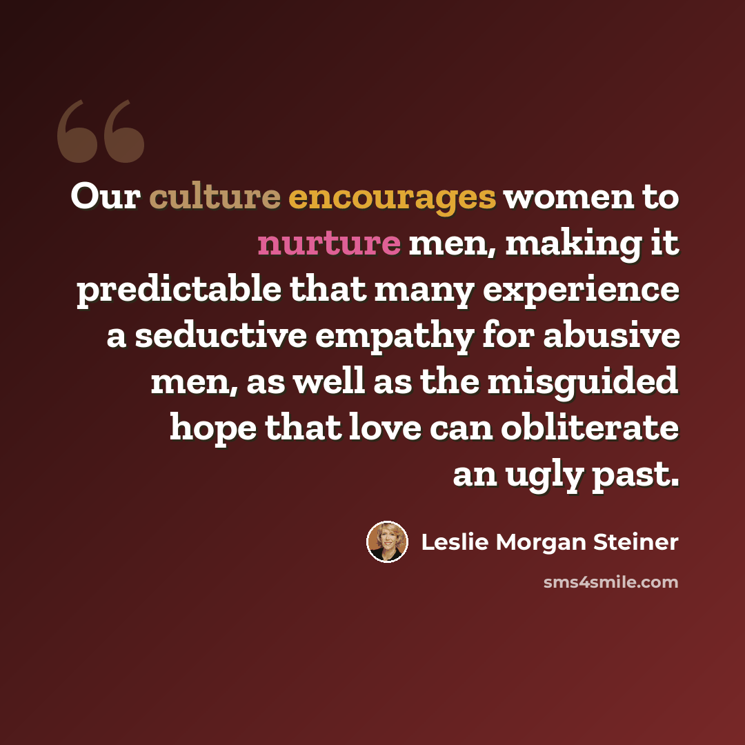 “Our culture encourages women to nurture men, making it predictable that many experience a seductive empathy for abusive men, as well as the misguided hope that love can obliterate an ugly past.” quote by Leslie Morgan Steiner