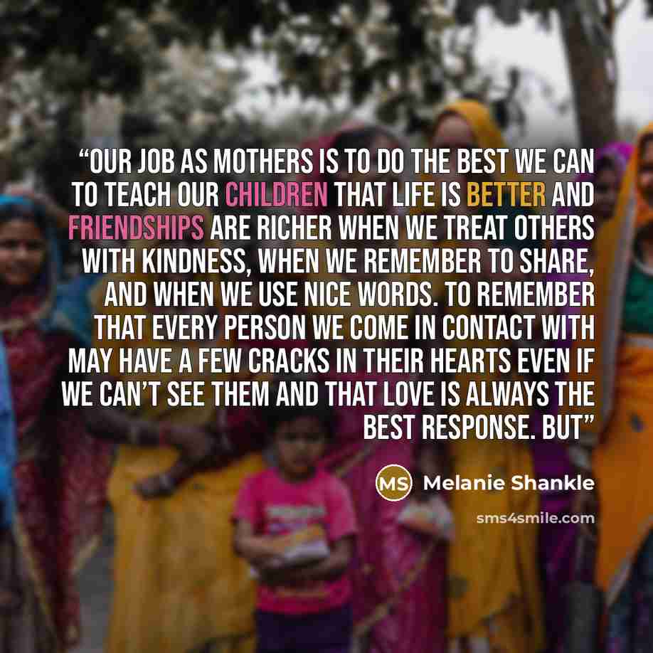 “Our job as mothers is to do the best we can to teach our children that life is better and friendships are richer when we treat others with kindness, when we remember to share, and when we use nice words. To remember that every person we come in contact with may have a few cracks in their hearts…” quote by Melanie Shankle