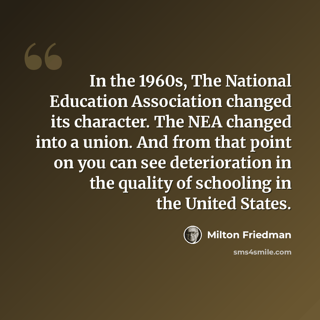 “In the 1960s, The National Education Association changed its character. The NEA changed into a union. And from that point on you can see deterioration in the quality of schooling in the United States.” quote by Milton Friedman