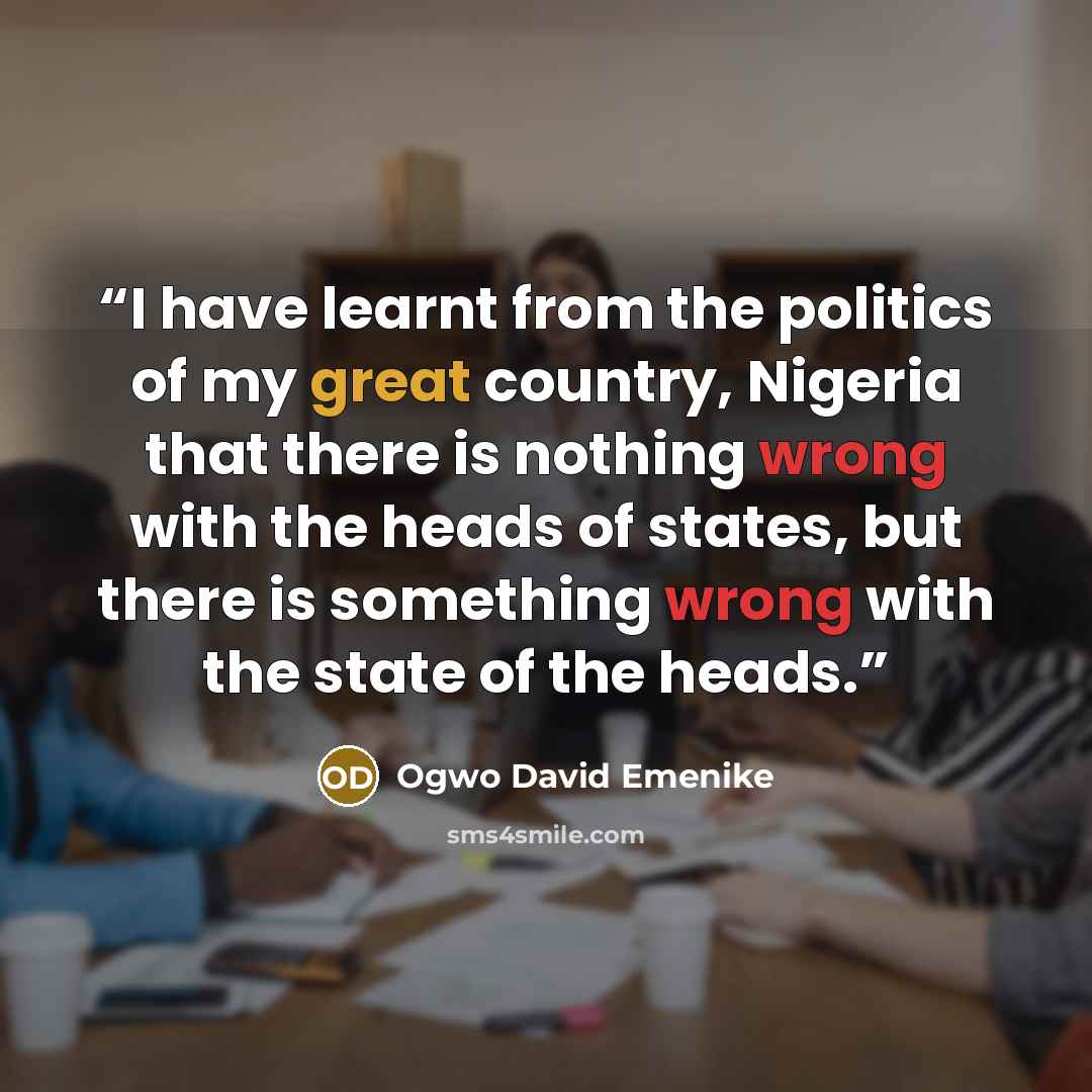 “I have learnt from the politics of my great country, Nigeria that there is nothing wrong with the heads of states, but there is something wrong with the state of the heads.” quote by Ogwo David Emenike